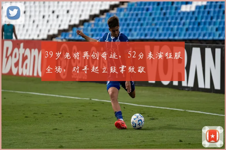 39岁老将再创奇迹，52分表演征服全场，对手起立鼓掌致敬